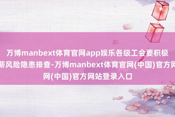 万博manbext体育官网app娱乐各级工会要积极合营开展欠薪风险隐患排查-万博manbext体育官网(中国)官方网站登录入口
