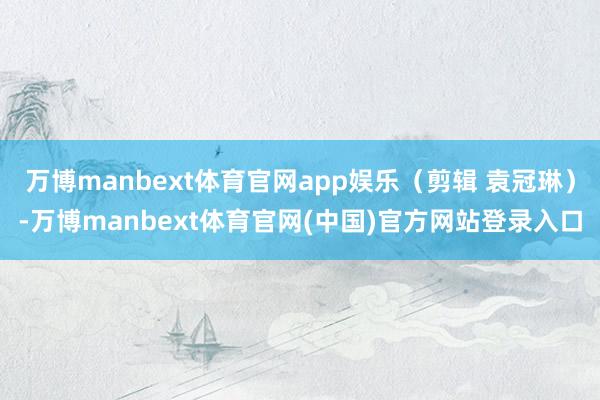 万博manbext体育官网app娱乐（剪辑 袁冠琳）-万博manbext体育官网(中国)官方网站登录入口