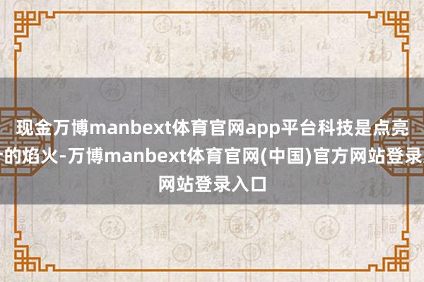 现金万博manbext体育官网app平台科技是点亮生计的焰火-万博manbext体育官网(中国)官方网站登录入口