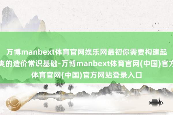 万博manbext体育官网娱乐网最初你需要构建起一座坚实而清爽的造价常识基础-万博manbext体育官网(中国)官方网站登录入口