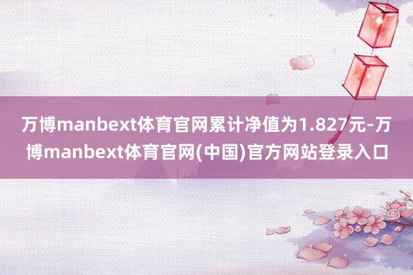 万博manbext体育官网累计净值为1.827元-万博manbext体育官网(中国)官方网站登录入口