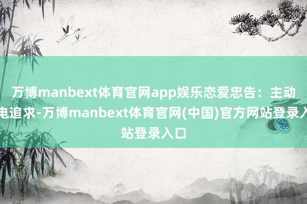 万博manbext体育官网app娱乐恋爱忠告：主动放电追求-万博manbext体育官网(中国)官方网站登录入口