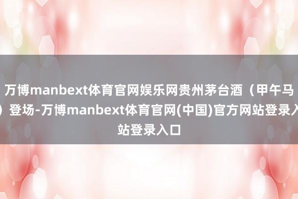 万博manbext体育官网娱乐网贵州茅台酒（甲午马年）登场-万博manbext体育官网(中国)官方网站登录入口