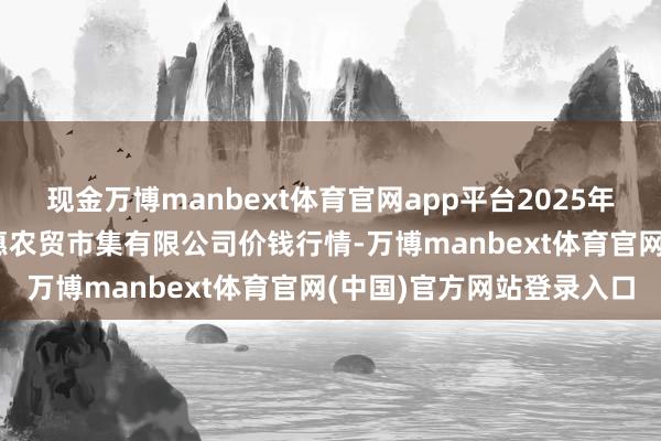 现金万博manbext体育官网app平台2025年1月1日鄂尔多斯市万家惠农贸市集有限公司价钱行情-万博manbext体育官网(中国)官方网站登录入口