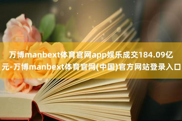 万博manbext体育官网app娱乐成交184.09亿元-万博manbext体育官网(中国)官方网站登录入口