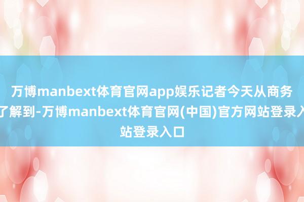 万博manbext体育官网app娱乐记者今天从商务部了解到-万博manbext体育官网(中国)官方网站登录入口