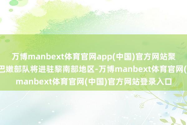 万博manbext体育官网app(中国)官方网站聚拢国维和东谈主员和黎巴嫩部队将进驻黎南部地区-万博manbext体育官网(中国)官方网站登录入口