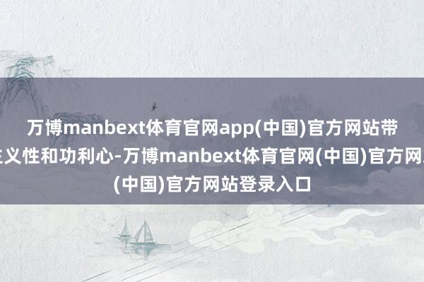 万博manbext体育官网app(中国)官方网站带有极强的主义性和功利心-万博manbext体育官网(中国)官方网站登录入口