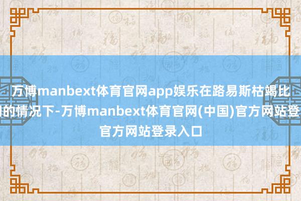万博manbext体育官网app娱乐在路易斯枯竭比赛时间的情况下-万博manbext体育官网(中国)官方网站登录入口