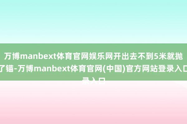 万博manbext体育官网娱乐网开出去不到5米就抛了锚-万博manbext体育官网(中国)官方网站登录入口
