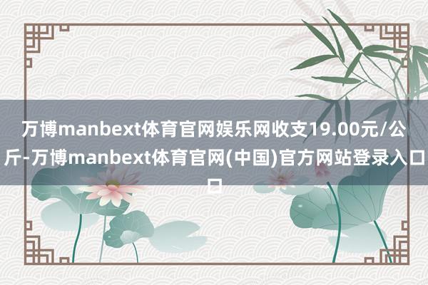万博manbext体育官网娱乐网收支19.00元/公斤-万博manbext体育官网(中国)官方网站登录入口