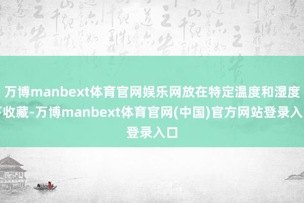 万博manbext体育官网娱乐网放在特定温度和湿度下收藏-万博manbext体育官网(中国)官方网站登录入口