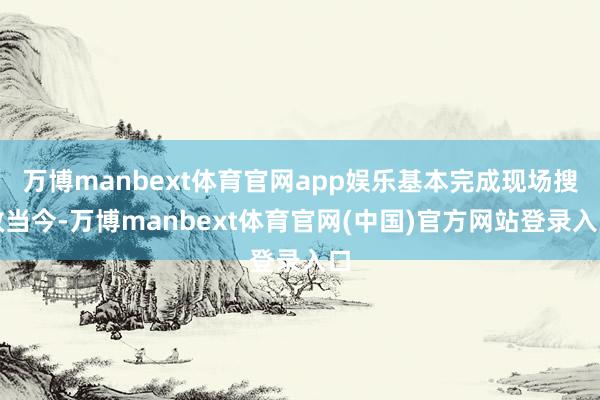 万博manbext体育官网app娱乐基本完成现场搜救当今-万博manbext体育官网(中国)官方网站登录入口