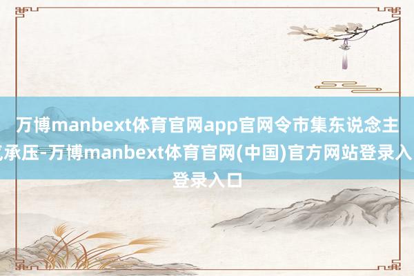 万博manbext体育官网app官网令市集东说念主气承压-万博manbext体育官网(中国)官方网站登录入口