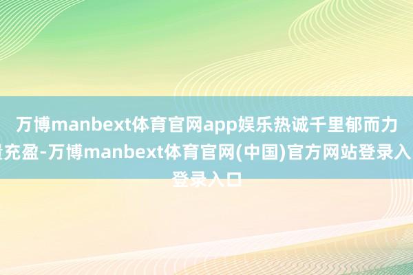 万博manbext体育官网app娱乐热诚千里郁而力量充盈-万博manbext体育官网(中国)官方网站登录入口