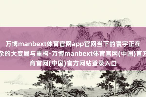 万博manbext体育官网app官网当下的寰宇正在阅历深化而复杂的大变局与重构-万博manbext体育官网(中国)官方网站登录入口