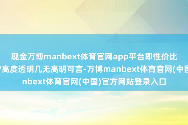 现金万博manbext体育官网app平台即性价比其实对公众来讲也曾高度透明几无高明可言-万博manbext体育官网(中国)官方网站登录入口