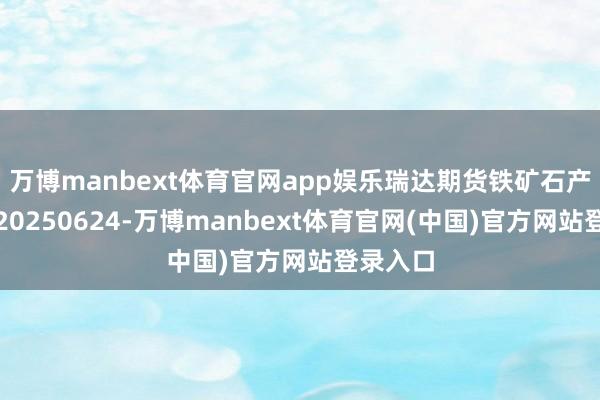 万博manbext体育官网app娱乐瑞达期货铁矿石产业日报20250624-万博manbext体育官网(中国)官方网站登录入口